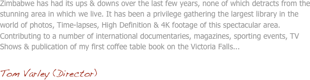 Zimbabwe has had its ups & downs over the last few years, none of which detracts from the stunning area in which we live. It has been a privilege gathering the largest library in the world of photos, Time-lapses, High Definition & 4K footage of this spectacular area. Contributing to a number of international documentaries, magazines, sporting events, TV Shows & publication of my first coffee table book on the Victoria Falls...

Tom Varley (Director)